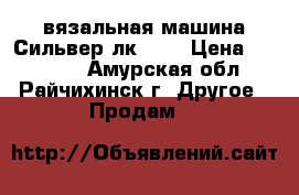 вязальная машина Сильвер лк-150 › Цена ­ 25 000 - Амурская обл., Райчихинск г. Другое » Продам   